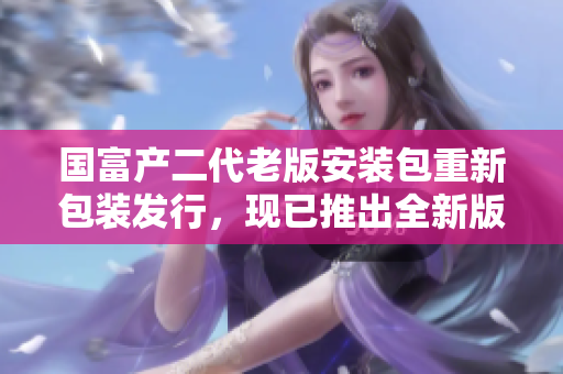 國富產(chǎn)二代老版安裝包重新包裝發(fā)行，現(xiàn)已推出全新版本！