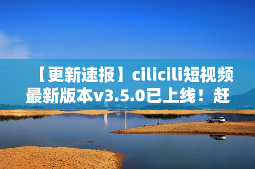 【更新速報(bào)】cilicili短視頻最新版本v3.5.0已上線！趕緊安裝體驗(yàn)全新功能！