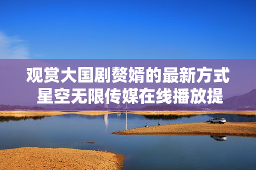 觀賞大國劇贅婿的最新方式 星空無限傳媒在線播放提供便捷沉浸體驗(yàn)