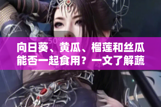 向日葵、黃瓜、榴蓮和絲瓜能否一起食用？一文了解蔬果搭配的科學(xué)與美味攻略