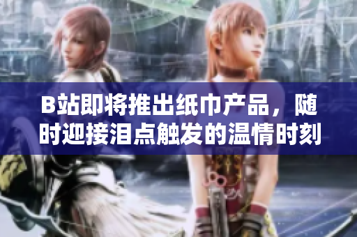B站即將推出紙巾產(chǎn)品，隨時(shí)迎接淚點(diǎn)觸發(fā)的溫情時(shí)刻