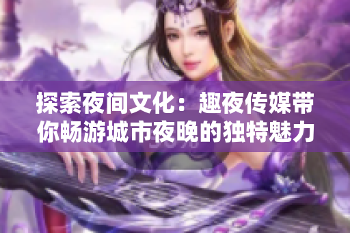 探索夜間文化：趣夜傳媒帶你暢游城市夜晚的獨(dú)特魅力