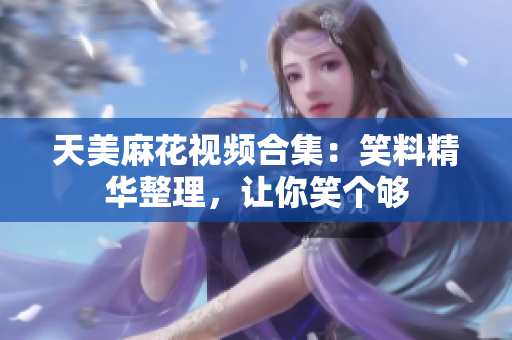 天美麻花視頻合集：笑料精華整理，讓你笑個夠