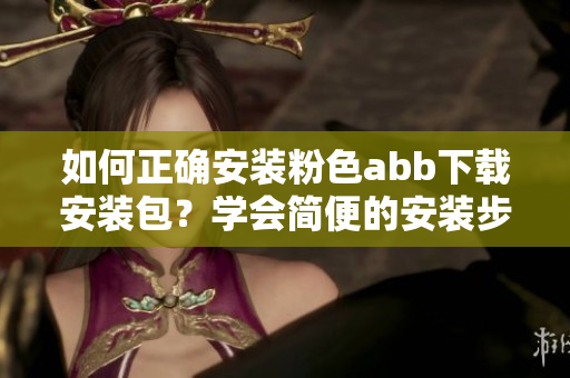 如何正確安裝粉色abb下載安裝包？學(xué)會簡便的安裝步驟