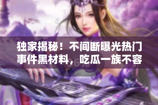 獨(dú)家揭秘！不間斷曝光熱門事件黑材料，吃瓜一族不容錯(cuò)過