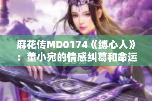 麻花傳MD0174《縛心人》：董小宛的情感糾葛和命運(yùn)起伏