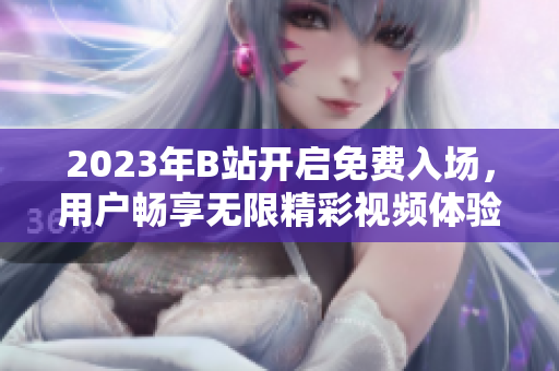 2023年B站開啟免費(fèi)入場，用戶暢享無限精彩視頻體驗(yàn)