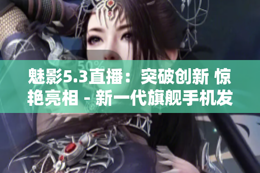魅影5.3直播：突破創(chuàng)新 驚艷亮相 - 新一代旗艦手機(jī)發(fā)布會全程直播