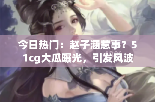 今日熱門：趙子涵惹事？51cg大瓜曝光，引發(fā)風(fēng)波