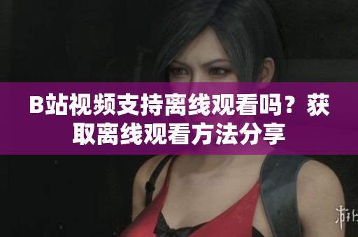 B站視頻支持離線觀看嗎？獲取離線觀看方法分享