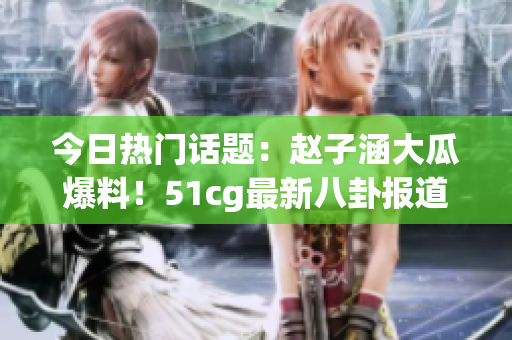 今日熱門話題：趙子涵大瓜爆料！51cg最新八卦報道