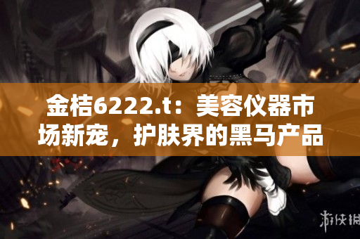 金桔6222.t：美容儀器市場新寵，護(hù)膚界的黑馬產(chǎn)品？