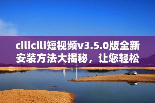 cilicili短視頻v3.5.0版全新安裝方法大揭秘，讓您輕松暢享精彩視頻內(nèi)容