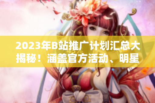 2023年B站推廣計劃匯總大揭秘！涵蓋官方活動、明星合作、創(chuàng)作者扶持等內(nèi)容