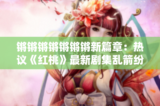 鏘鏘鏘鏘鏘鏘鏘新篇章：熱議《紅桃》最新劇集亂箭紛飛
