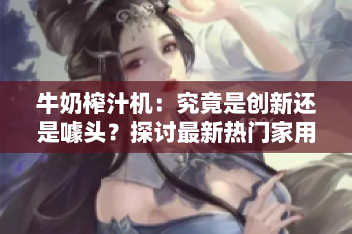 牛奶榨汁機(jī)：究竟是創(chuàng)新還是噱頭？探討最新熱門家用電器PO筆趣閣