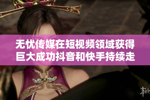 無(wú)憂傳媒在短視頻領(lǐng)域獲得巨大成功抖音和快手持續(xù)走高