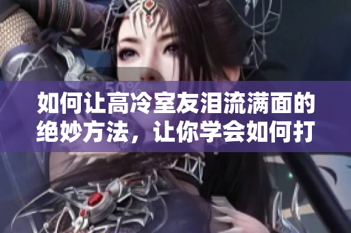 如何讓高冷室友淚流滿面的絕妙方法，讓你學(xué)會(huì)如何打動(dòng)室友的心！