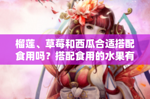 榴蓮、草莓和西瓜合適搭配食用嗎？搭配食用的水果有哪些需要避免的嗎？