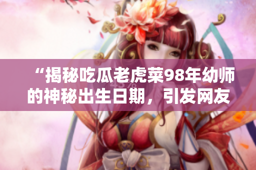 “揭秘吃瓜老虎菜98年幼師的神秘出生日期，引發(fā)網(wǎng)友熱議”