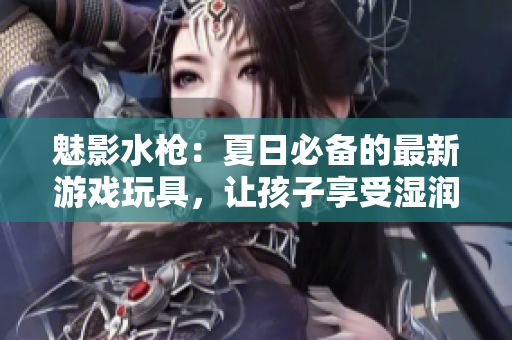 魅影水槍：夏日必備的最新游戲玩具，讓孩子享受濕潤歡樂的戰(zhàn)斗樂趣