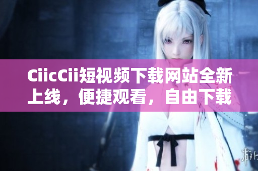 CiicCii短視頻下載網(wǎng)站全新上線，便捷觀看，自由下載，內(nèi)容豐富，歡迎體驗