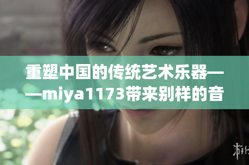 重塑中國的傳統(tǒng)藝術(shù)樂器——miya1173帶來別樣的音樂之旅