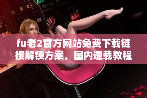 fu老2官方網(wǎng)站免費下載鏈接解鎖方案，國內(nèi)速載教程分享