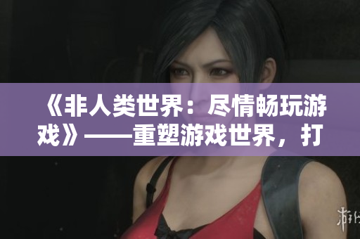 《非人類世界：盡情暢玩游戲》——重塑游戲世界，打造自我探索的冒險(xiǎn)體驗(yàn)