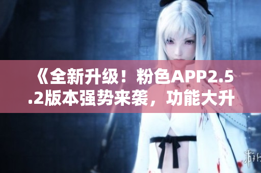 《全新升級！粉色APP2.5.2版本強(qiáng)勢來襲，功能大升級，體驗(yàn)更優(yōu)化》