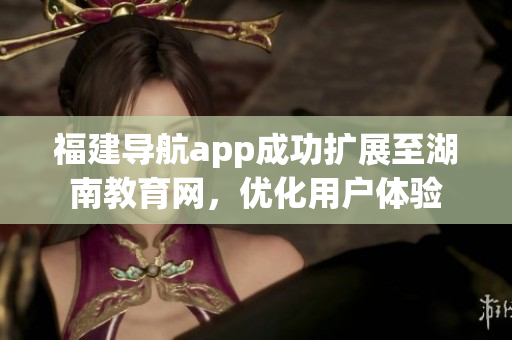 福建導(dǎo)航app成功擴(kuò)展至湖南教育網(wǎng)，優(yōu)化用戶體驗(yàn)