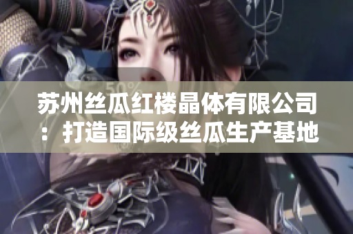 蘇州絲瓜紅樓晶體有限公司：打造國際級絲瓜生產(chǎn)基地，引領(lǐng)絲瓜行業(yè)發(fā)展