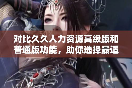 對(duì)比久久人力資源高級(jí)版和普通版功能，助你選擇最適合的人力資源管理軟件