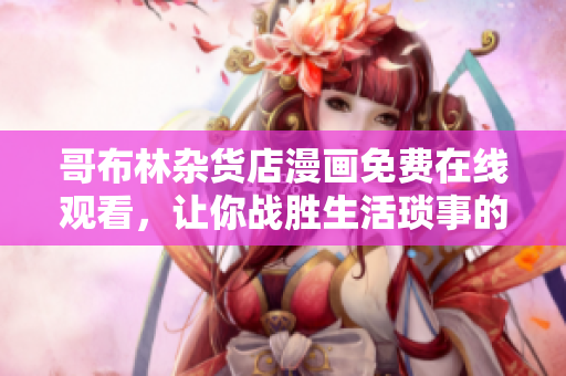哥布林雜貨店漫畫免費在線觀看，讓你戰(zhàn)勝生活瑣事的必備漫畫！