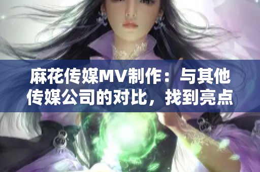 麻花傳媒MV制作：與其他傳媒公司的對(duì)比，找到亮點(diǎn)