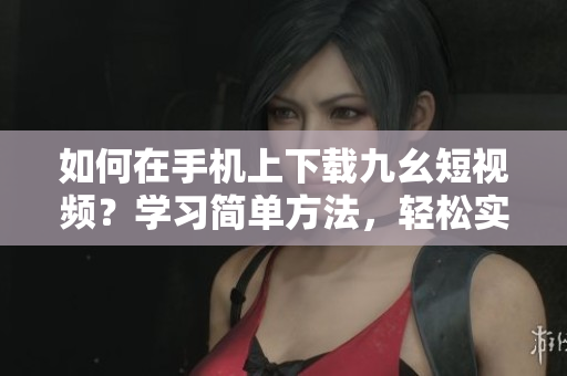 如何在手機(jī)上下載九幺短視頻？學(xué)習(xí)簡(jiǎn)單方法，輕松實(shí)現(xiàn)。