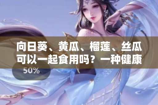 向日葵、黃瓜、榴蓮、絲瓜可以一起食用嗎？一種健康的美味組合，你知道嗎？