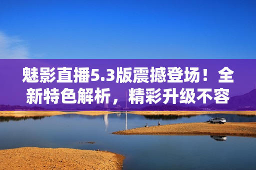 魅影直播5.3版震撼登場！全新特色解析，精彩升級(jí)不容錯(cuò)過