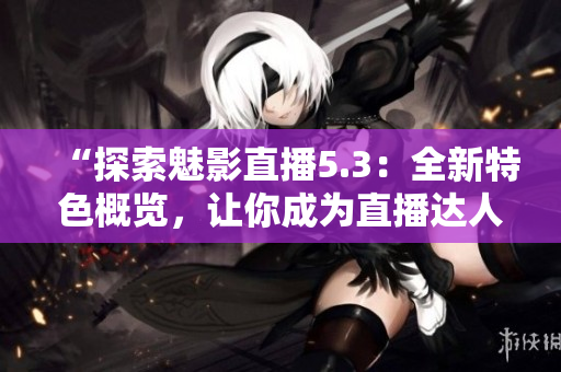 “探索魅影直播5.3：全新特色概覽，讓你成為直播達(dá)人”