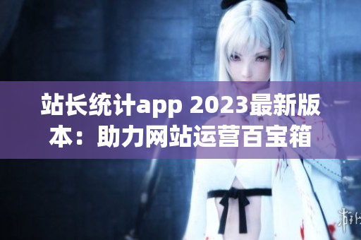 站長統(tǒng)計app 2023最新版本：助力網(wǎng)站運營百寶箱
