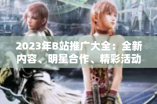 2023年B站推廣大全：全新內(nèi)容、明星合作、精彩活動一網(wǎng)打盡