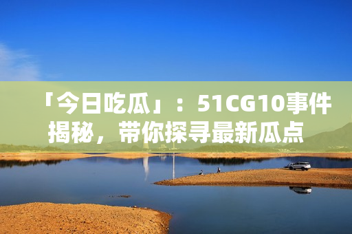 「今日吃瓜」：51CG10事件揭秘，帶你探尋最新瓜點(diǎn)