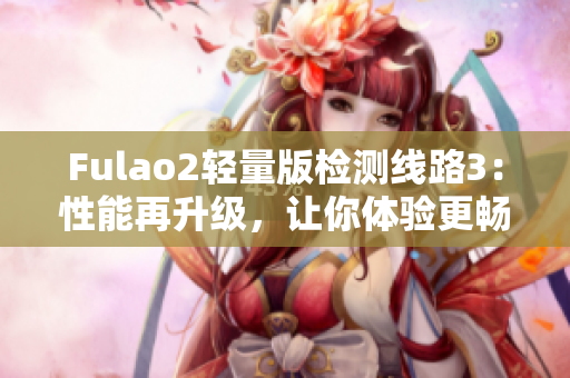 Fulao2輕量版檢測(cè)線路3：性能再升級(jí)，讓你體驗(yàn)更暢快的使用！