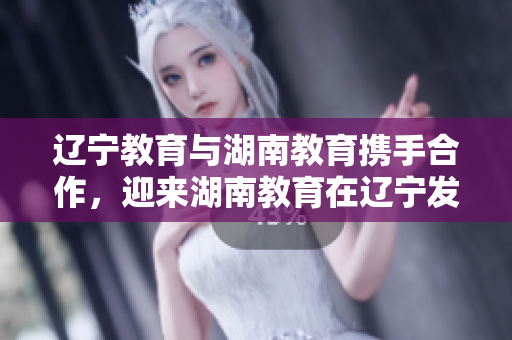 遼寧教育與湖南教育攜手合作，迎來湖南教育在遼寧發(fā)展的新篇章