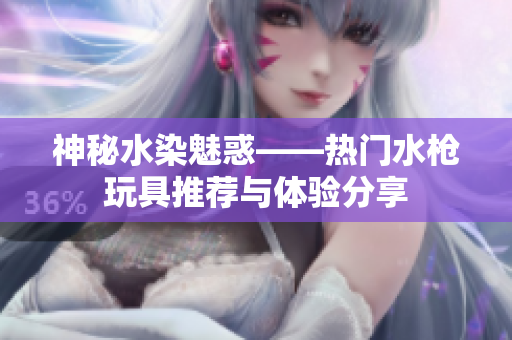 神秘水染魅惑——熱門水槍玩具推薦與體驗(yàn)分享