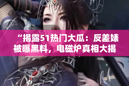 “揭露51熱門大瓜：反差婊被曝黑料，電磁爐真相大揭秘！”