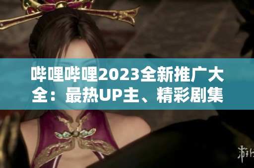 嗶哩嗶哩2023全新推廣大全：最熱UP主、精彩劇集、獨(dú)家活動(dòng)一網(wǎng)打盡