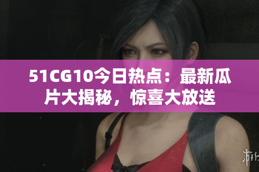 51CG10今日熱點(diǎn)：最新瓜片大揭秘，驚喜大放送