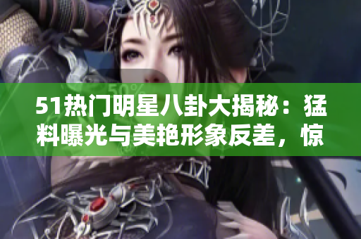 51熱門明星八卦大揭秘：猛料曝光與美艷形象反差，驚爆電磁爐風(fēng)波