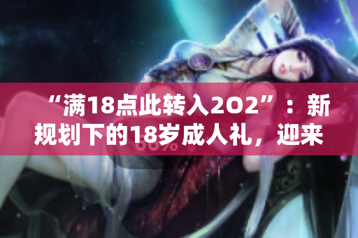 “滿18點此轉(zhuǎn)入2O2”：新規(guī)劃下的18歲成人禮，迎來了新的起點
